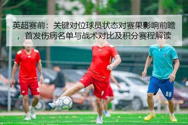 英超赛前：关键对位球员状态对赛果影响前瞻，首发伤病名单与战术对比及积分赛程解读